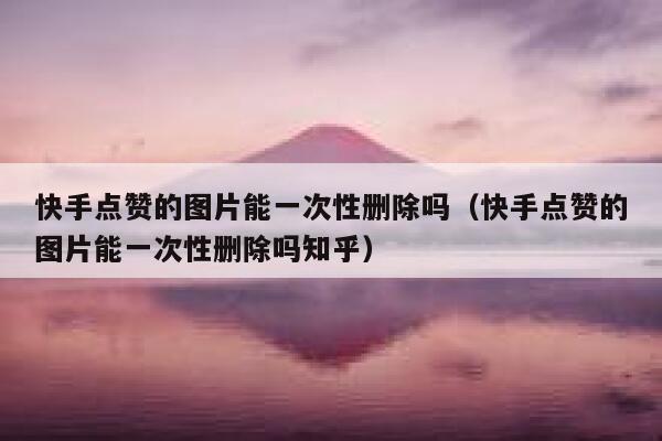 快手点赞的图片能一次性删除吗（快手点赞的图片能一次性删除吗知乎） 第1张