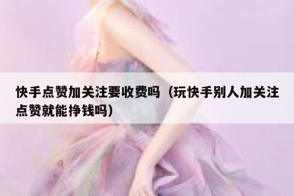 快手点赞加关注要收费吗(玩快手别人加关注点赞就能挣钱吗) 第1张 快手点赞加关注要收费吗(玩快手别人加关注点赞就能挣钱吗) 第1张