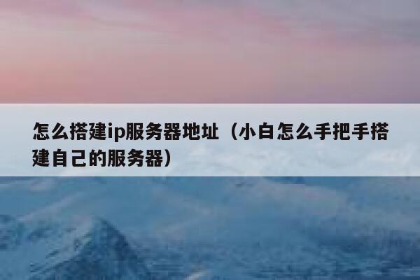 怎么搭建ip服务器地址（小白怎么手把手搭建自己的服务器） 第1张