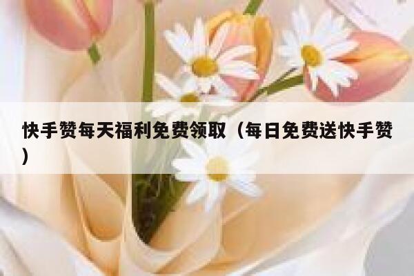 快手赞每天福利免费领取（每日免费送快手赞） 第1张