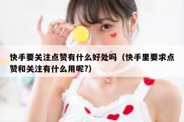 快手要关注点赞有什么好处吗(快手里要求点赞和关注有什么用呢?) 第1张 快手要关注点赞有什么好处吗(快手里要求点赞和关注有什么用呢?) 第1张