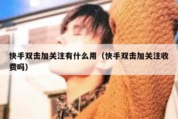 快手双击加关注有什么用(快手双击加关注收费吗) 第1张 快手双击加关注有什么用(快手双击加关注收费吗) 第1张