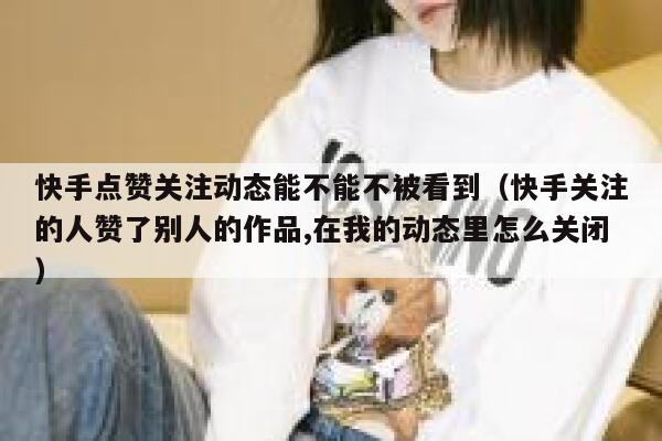 快手点赞关注动态能不能不被看到（快手关注的人赞了别人的作品,在我的动态里怎么关闭） 第1张
