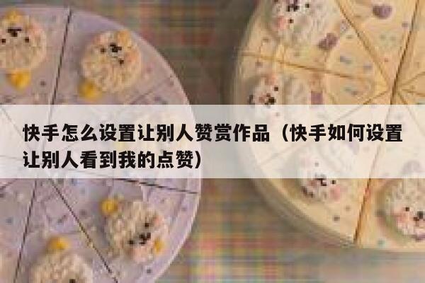 快手怎么设置让别人赞赏作品(快手如何设置让别人看到我的点赞) 第1张 快手怎么设置让别人赞赏作品(快手如何设置让别人看到我的点赞) 第1张