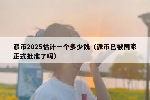 派币2025估计一个多少钱（派币已被国家正式批准了吗） 第1张
