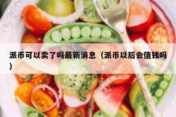 派币可以卖了吗最新消息（派币以后会值钱吗） 第1张