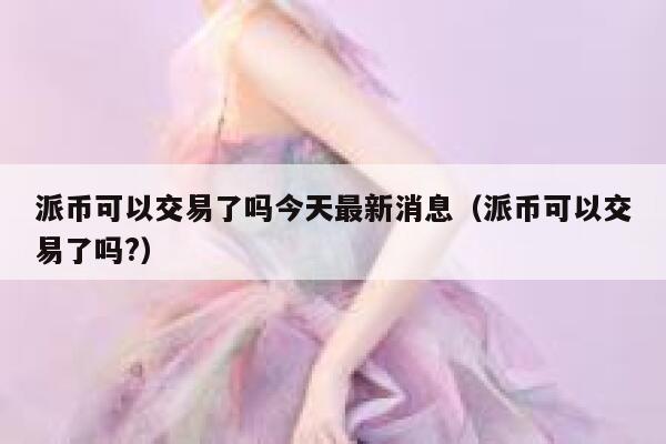 派币可以交易了吗今天最新消息（派币可以交易了吗?） 第1张