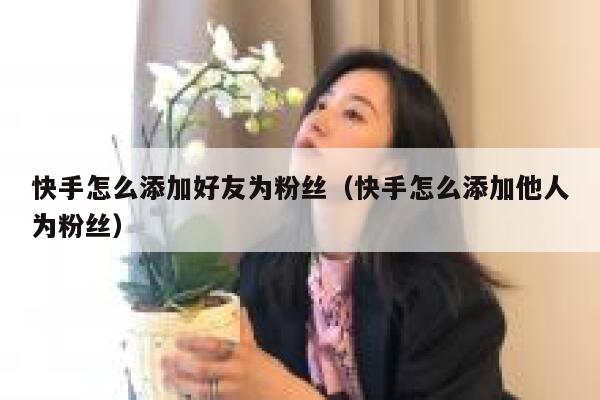 快手怎么添加好友为粉丝（快手怎么添加他人为粉丝） 第1张
