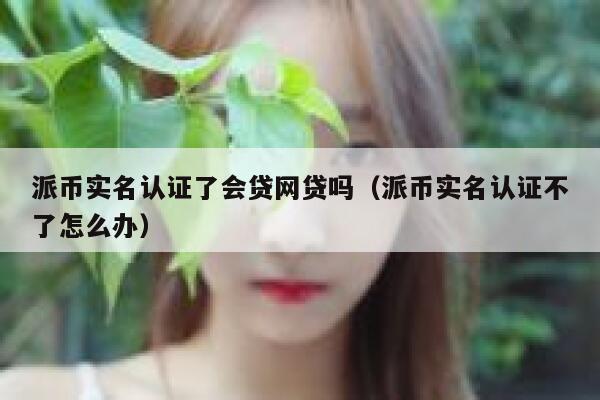 派币实名认证了会贷网贷吗（派币实名认证不了怎么办） 第1张