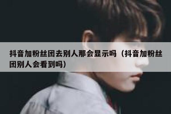 抖音加粉丝团去别人那会显示吗(抖音加粉丝团别人会看到吗) 第1张 抖音加粉丝团去别人那会显示吗(抖音加粉丝团别人会看到吗) 第1张