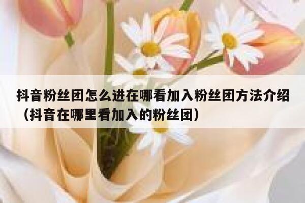 抖音粉丝团怎么进在哪看加入粉丝团方法介绍（抖音在哪里看加入的粉丝团） 第1张