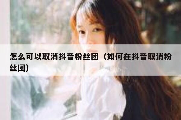 怎么可以取消抖音粉丝团（如何在抖音取消粉丝团） 第1张