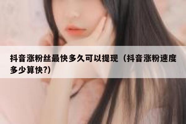 抖音涨粉丝最快多久可以提现（抖音涨粉速度多少算快?） 第1张