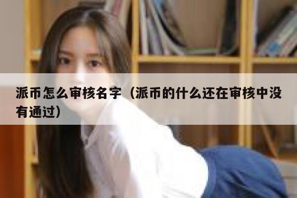派币怎么审核名字（派币的什么还在审核中没有通过） 第1张