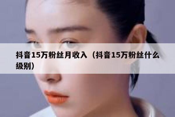 抖音15万粉丝月收入(抖音15万粉丝什么级别) 第1张 抖音15万粉丝月收入(抖音15万粉丝什么级别) 第1张