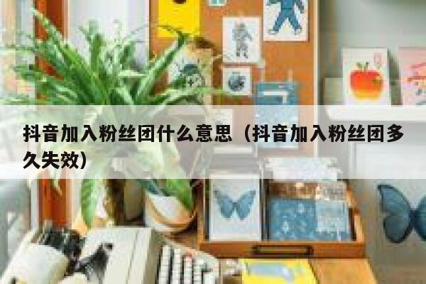 抖音加入粉丝团什么意思（抖音加入粉丝团多久失效） 第1张