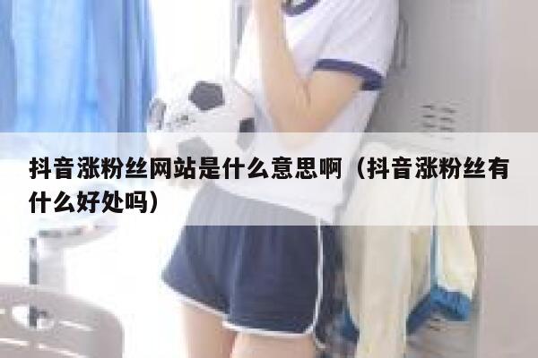抖音涨粉丝网站是什么意思啊(抖音涨粉丝有什么好处吗) 第1张 抖音涨粉丝网站是什么意思啊(抖音涨粉丝有什么好处吗) 第1张