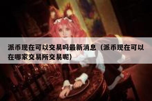 派币现在可以交易吗最新消息（派币现在可以在哪家交易所交易呢） 第1张