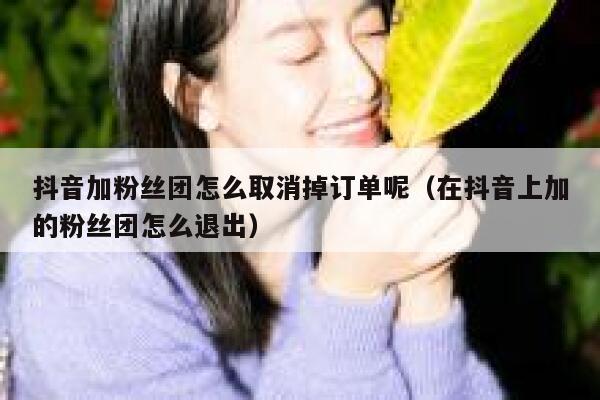 抖音加粉丝团怎么取消掉订单呢（在抖音上加的粉丝团怎么退出） 第1张
