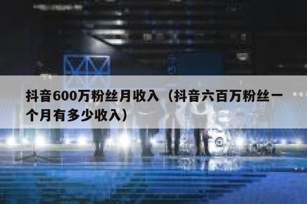 抖音600万粉丝月收入(抖音六百万粉丝一个月有多少收入) 第1张 抖音600万粉丝月收入(抖音六百万粉丝一个月有多少收入) 第1张