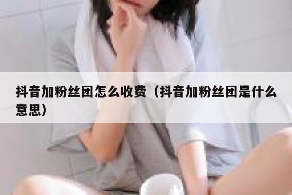 抖音加粉丝团怎么收费(抖音加粉丝团是什么意思) 第1张 抖音加粉丝团怎么收费(抖音加粉丝团是什么意思) 第1张