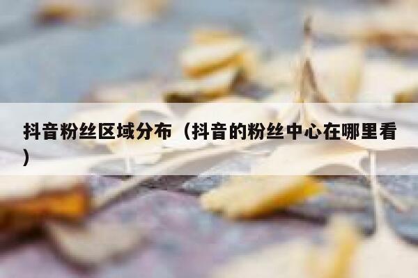 抖音粉丝区域分布（抖音的粉丝中心在哪里看） 第1张
