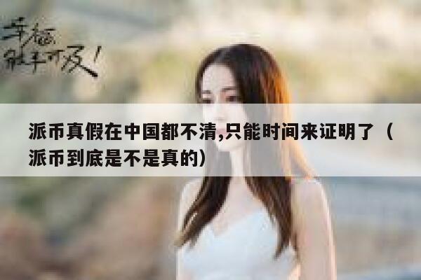 派币真假在中国都不清,只能时间来证明了（派币到底是不是真的） 第1张