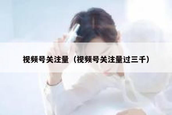 视频号关注量（视频号关注量过三千） 第1张