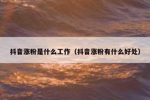 抖音涨粉是什么工作（抖音涨粉有什么好处） 第1张