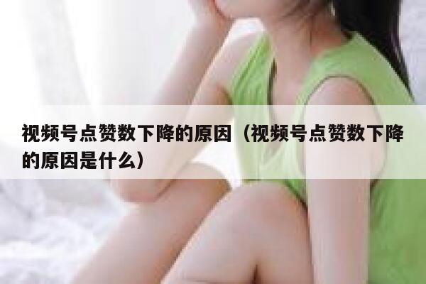 视频号点赞数下降的原因（视频号点赞数下降的原因是什么） 第1张