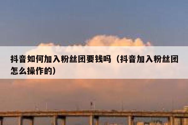 抖音如何加入粉丝团要钱吗（抖音加入粉丝团怎么操作的） 第1张