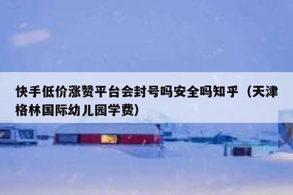 快手低价涨赞平台会封号吗安全吗知乎（天津格林国际幼儿园学费） 第1张