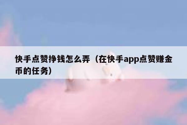 快手点赞挣钱怎么弄（在快手app点赞赚金币的任务） 第1张