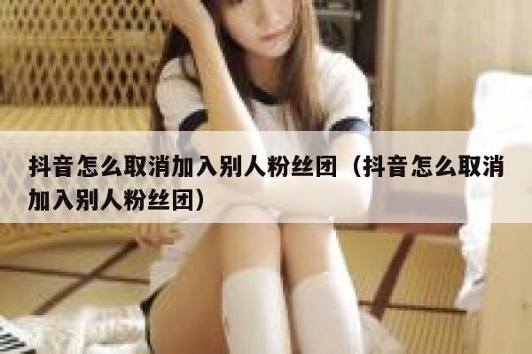 抖音怎么取消加入别人粉丝团（抖音怎么取消加入别人粉丝团） 第1张