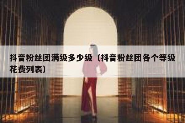 抖音粉丝团满级多少级（抖音粉丝团各个等级花费列表） 第1张