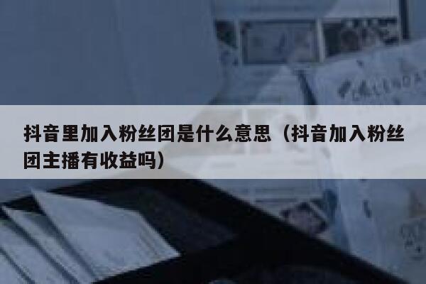 抖音里加入粉丝团是什么意思（抖音加入粉丝团主播有收益吗） 第1张