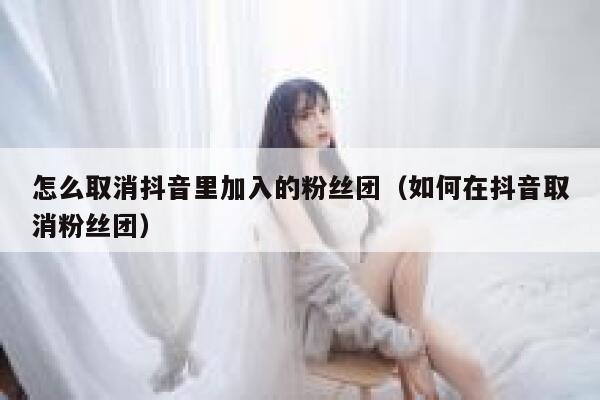 怎么取消抖音里加入的粉丝团（如何在抖音取消粉丝团） 第1张