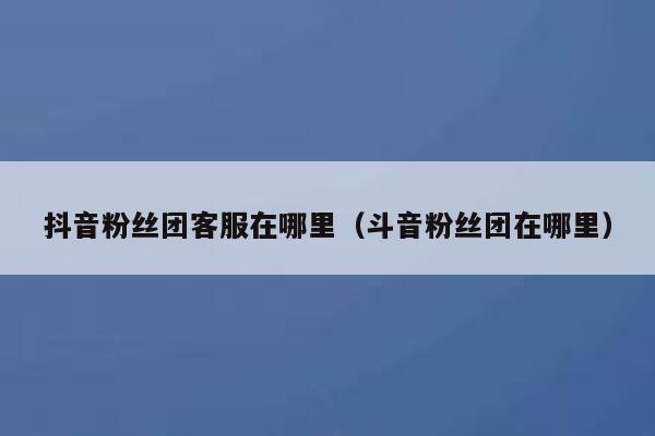 抖音粉丝团客服在哪里(斗音粉丝团在哪里) 第1张 抖音粉丝团客服在哪里(斗音粉丝团在哪里) 第1张