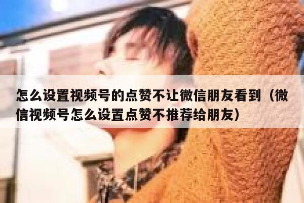 怎么设置视频号的点赞不让微信朋友看到（微信视频号怎么设置点赞不推荐给朋友） 第1张