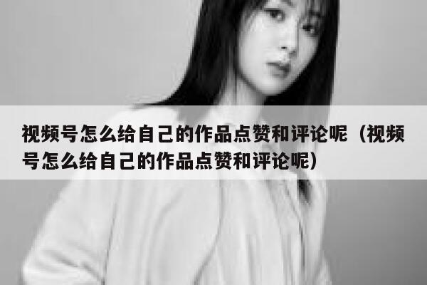 视频号怎么给自己的作品点赞和评论呢(视频号怎么给自己的作品点赞和评论呢) 第1张 视频号怎么给自己的作品点赞和评论呢(视频号怎么给自己的作品点赞和评论呢) 第1张