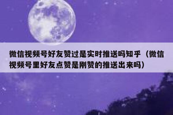 微信视频号好友赞过是实时推送吗知乎（微信视频号里好友点赞是刚赞的推送出来吗） 第1张