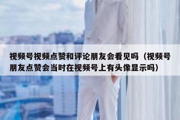 视频号视频点赞和评论朋友会看见吗(视频号朋友点赞会当时在视频号上有头像显示吗) 第1张 视频号视频点赞和评论朋友会看见吗(视频号朋友点赞会当时在视频号上有头像显示吗) 第1张