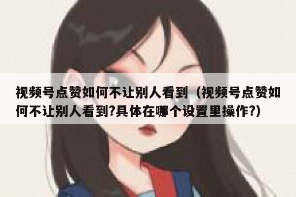视频号点赞如何不让别人看到（视频号点赞如何不让别人看到?具体在哪个设置里操作?） 第1张