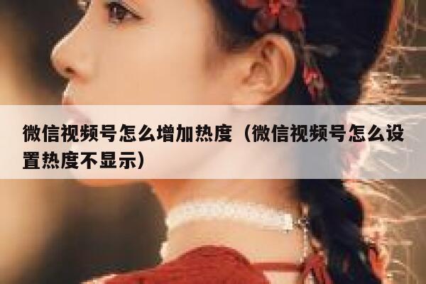 微信视频号怎么增加热度（微信视频号怎么设置热度不显示） 第1张