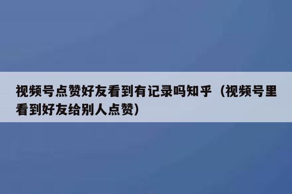 视频号点赞好友看到有记录吗知乎（视频号里看到好友给别人点赞） 第1张
