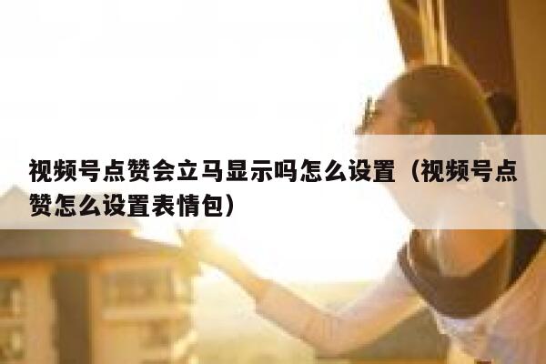 视频号点赞会立马显示吗怎么设置（视频号点赞怎么设置表情包） 第1张