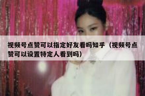 视频号点赞可以指定好友看吗知乎（视频号点赞可以设置特定人看到吗） 第1张