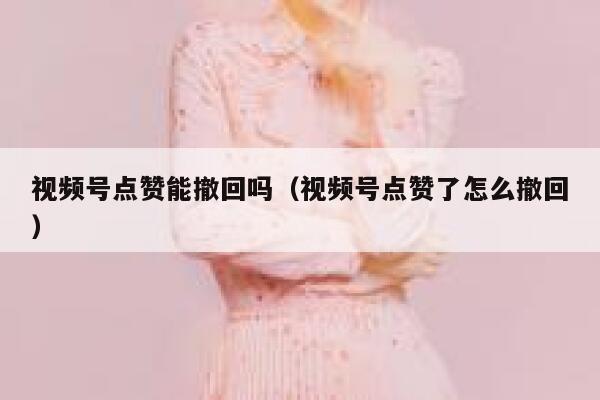 视频号点赞能撤回吗(视频号点赞了怎么撤回) 第1张 视频号点赞能撤回吗(视频号点赞了怎么撤回) 第1张