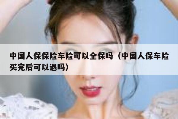 中国人保保险车险可以全保吗(中国人保车险买完后可以退吗) 第1张 中国人保保险车险可以全保吗(中国人保车险买完后可以退吗) 第1张