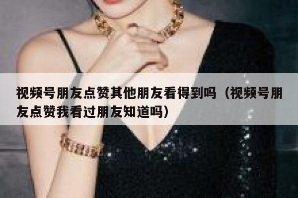视频号朋友点赞其他朋友看得到吗（视频号朋友点赞我看过朋友知道吗） 第1张
